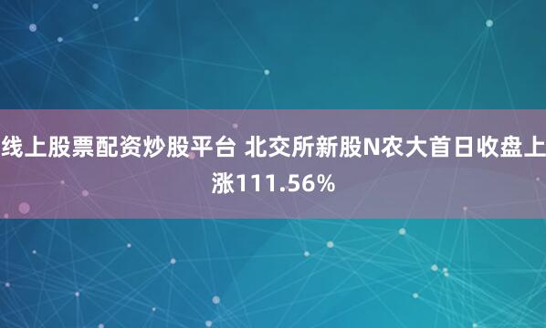 线上股票配资炒股平台 北交所新股N农大首日收盘上涨111.56%