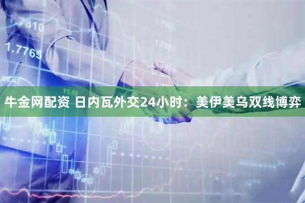 牛金网配资 日内瓦外交24小时：美伊美乌双线博弈