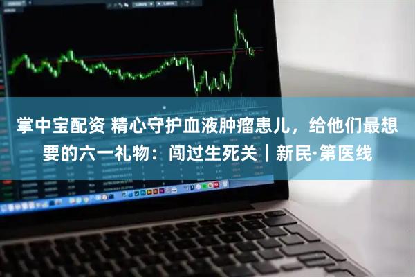 掌中宝配资 精心守护血液肿瘤患儿，给他们最想要的六一礼物：闯过生死关｜新民·第医线