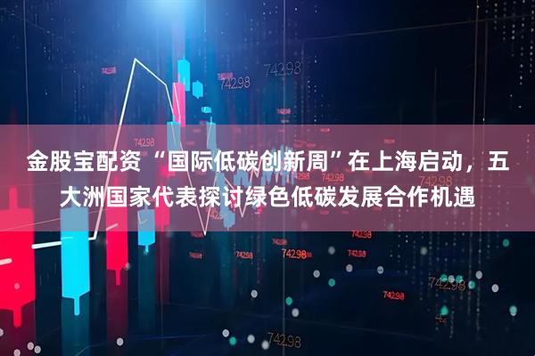 金股宝配资 “国际低碳创新周”在上海启动，五大洲国家代表探讨绿色低碳发展合作机遇